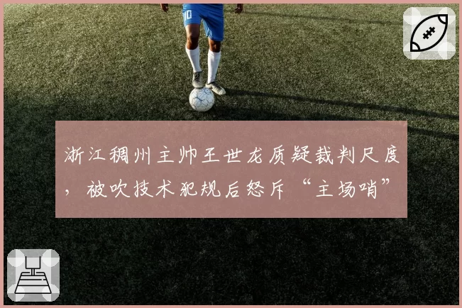 浙江稠州主帅王世龙质疑裁判尺度，被吹技术犯规后怒斥“主场哨”