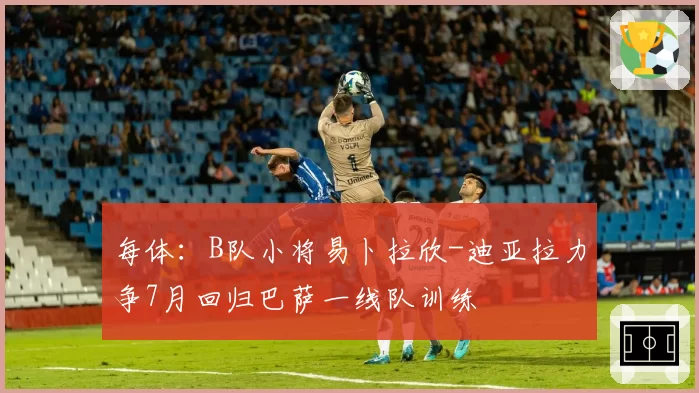 每体:B队小将易卜拉欣-迪亚拉力争7月回归巴萨一线队训练