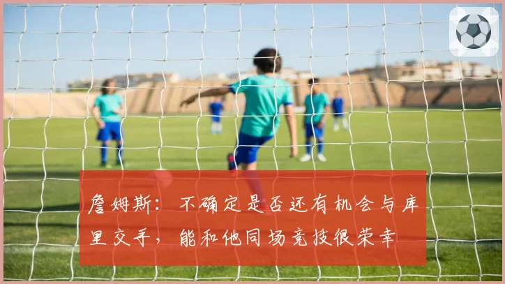詹姆斯：不确定是否还有机会与库里交手，能和他同场竞技很荣幸