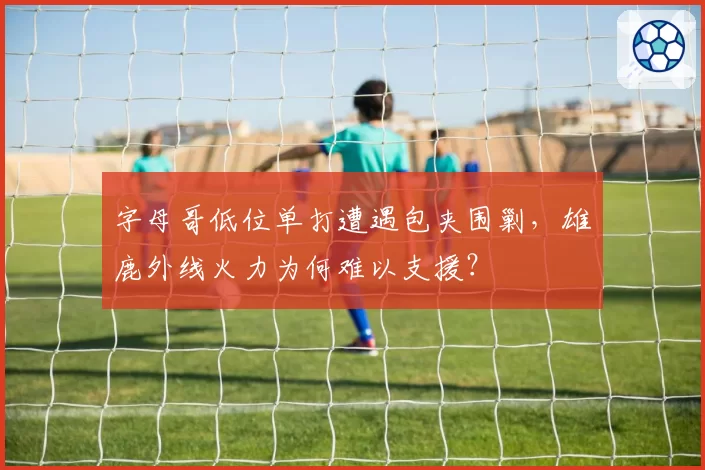 字母哥低位单打遭遇包夹围剿，雄鹿外线火力为何难以支援？