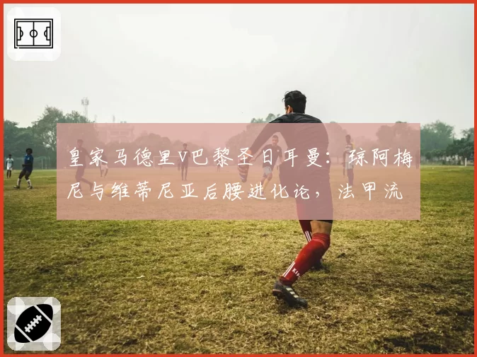 皇家马德里v巴黎圣日耳曼：琼阿梅尼与维蒂尼亚后腰进化论，法甲流失人才与西甲吸纳策略形成鲜明反差