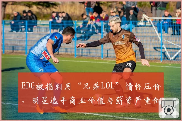 EDG被指利用“兄弟LOL”情怀压价，明星选手商业价值与薪资严重倒挂