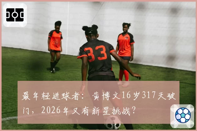 最年轻进球者：黄博文16岁317天破门，2026年又有新星挑战？
