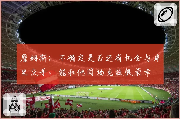 詹姆斯：不确定是否还有机会与库里交手，能和他同场竞技很荣幸