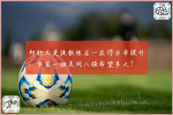 郑钦文更换教练后一发得分率提升,中国一姐美网八强希望多大?
