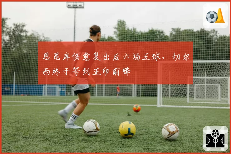 恩昆库伤愈复出后六场五球，切尔西终于等到正印前锋