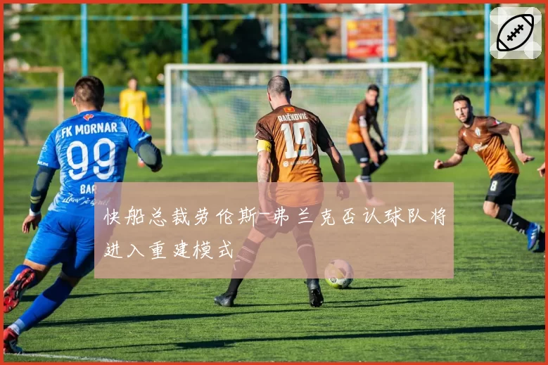 快船总裁劳伦斯-弗兰克否认球队将进入重建模式