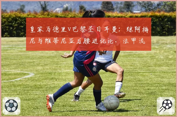 皇家马德里v巴黎圣日耳曼：琼阿梅尼与维蒂尼亚后腰进化论，法甲流失人才与西甲吸纳策略形成鲜明反差
