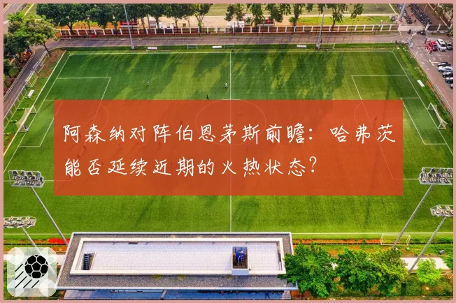 阿森纳对阵伯恩茅斯前瞻：哈弗茨能否延续近期的火热状态？