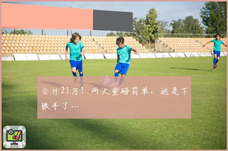 合计21万！两大重磅罚单，这是下狠手了…