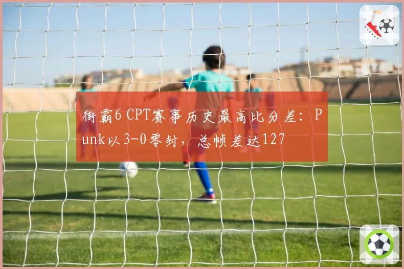 街霸6 CPT赛事历史最高比分差：Punk以3-0零封，总帧差达127