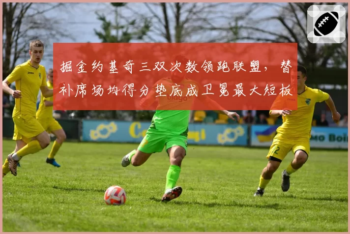 掘金约基奇三双次数领跑联盟,替补席场均得分垫底成卫冕最大短板?