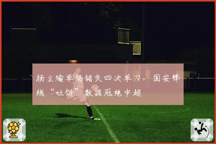 杨立瑜单场错失四次单刀，国安锋线“吐饼”数据冠绝中超