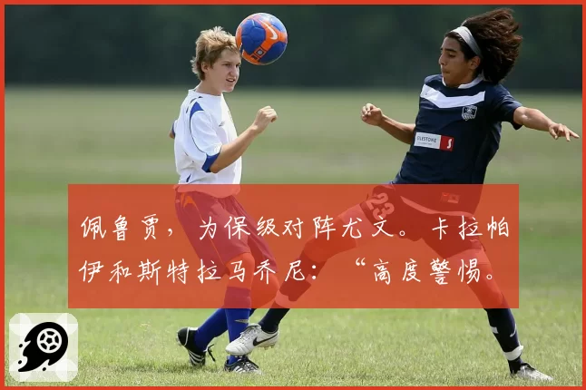 佩鲁贾，为保级对阵尤文。卡拉帕伊和斯特拉马乔尼：“高度警惕。球迷是我们的力量”