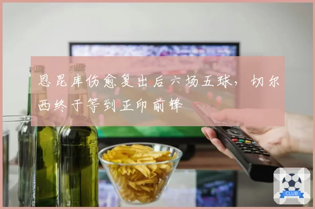 恩昆库伤愈复出后六场五球，切尔西终于等到正印前锋