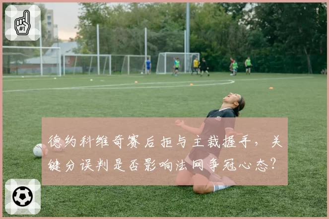 德约科维奇赛后拒与主裁握手，关键分误判是否影响法网争冠心态？