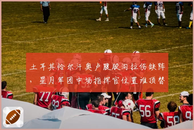 土耳其恰尔汗奥卢腹股沟拉伤缺阵,星月军团中场指挥官位置谁顶替?
