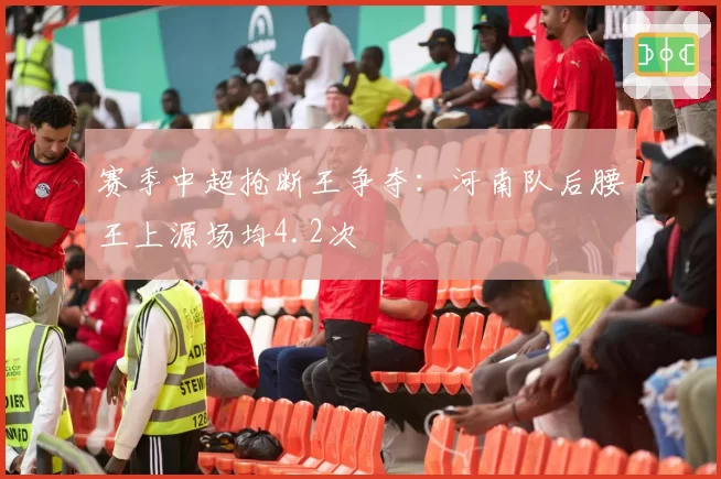 赛季中超抢断王争夺：河南队后腰王上源场均4.2次