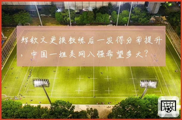 郑钦文更换教练后一发得分率提升,中国一姐美网八强希望多大?