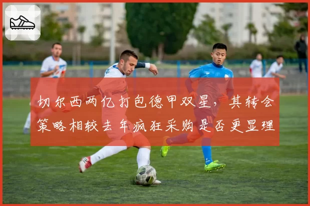切尔西两亿打包德甲双星，其转会策略相较去年疯狂采购是否更显理性？