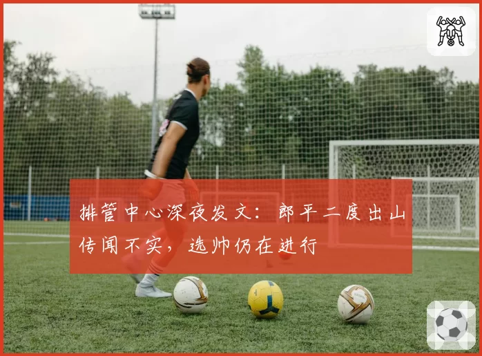 排管中心深夜发文：郎平二度出山传闻不实，选帅仍在进行