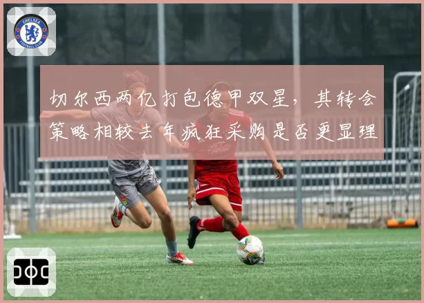 切尔西两亿打包德甲双星，其转会策略相较去年疯狂采购是否更显理性？