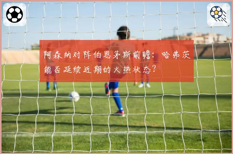 阿森纳对阵伯恩茅斯前瞻：哈弗茨能否延续近期的火热状态？