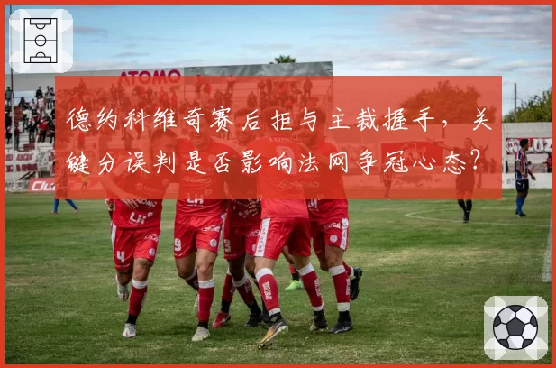 德约科维奇赛后拒与主裁握手，关键分误判是否影响法网争冠心态？