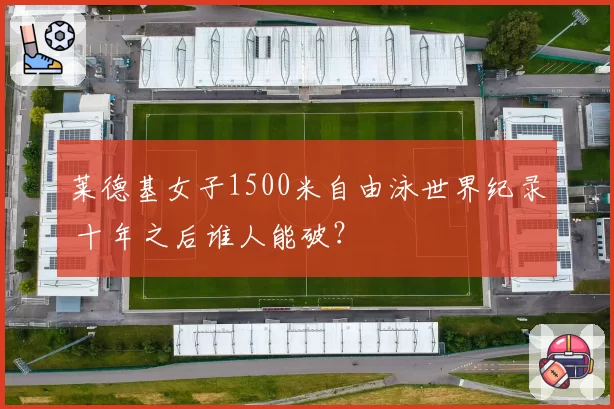 莱德基女子1500米自由泳世界纪录 十年之后谁人能破？