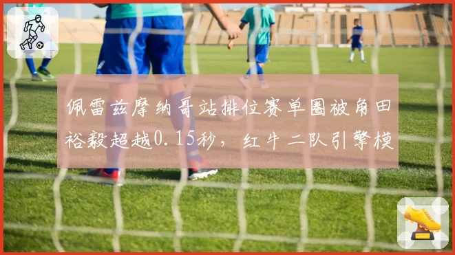 佩雷兹摩纳哥站排位赛单圈被角田裕毅超越0.15秒,红牛二队引擎模式是否更激进?