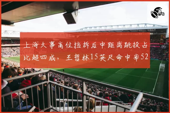 上海久事高位挡拆后中距离跳投占比超四成，王哲林15英尺命中率52%