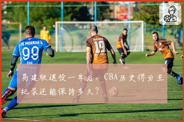 易建联退役一年后，CBA历史得分王纪录还能保持多久？