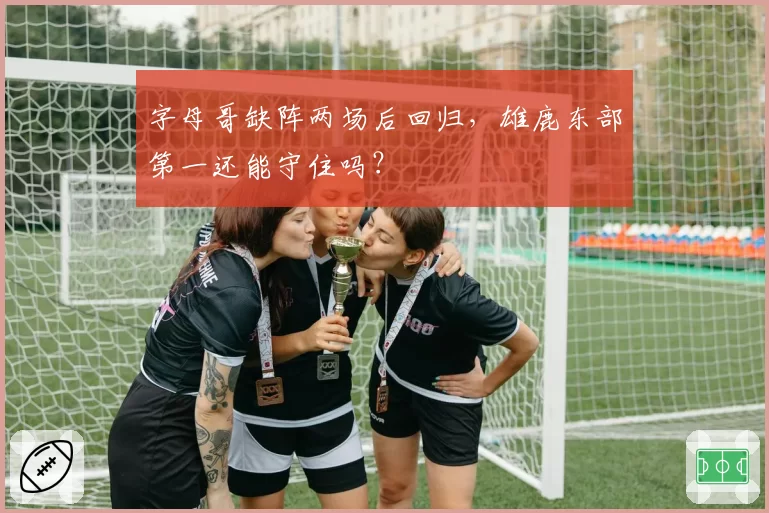 字母哥缺阵两场后回归,雄鹿东部第一还能守住吗?