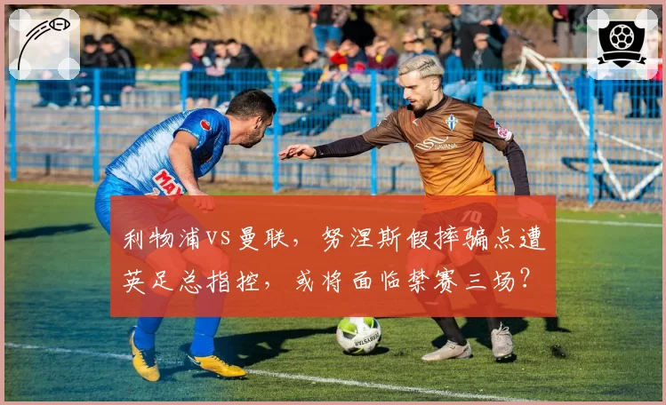 利物浦vs曼联，努涅斯假摔骗点遭英足总指控，或将面临禁赛三场？