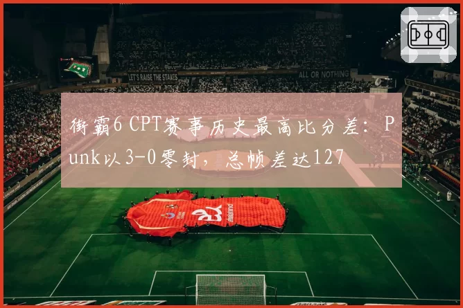 街霸6 CPT赛事历史最高比分差：Punk以3-0零封，总帧差达127