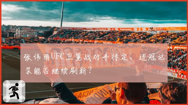 张伟丽UFC卫冕战对手待定，连冠记录能否继续刷新？