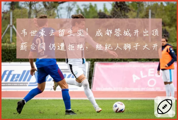 韦世豪去留生变！成都蓉城开出顶薪合同仍遭拒绝，经纪人狮子大开口