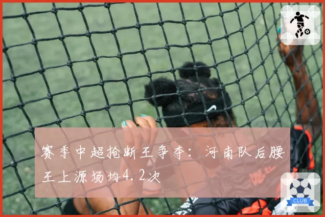 赛季中超抢断王争夺：河南队后腰王上源场均4.2次