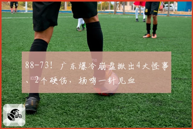 88-73!广东爆冷崩盘揪出4大怪事、2个硬伤,杨鸣一针见血