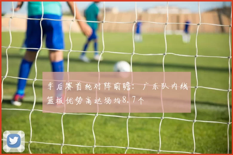 季后赛首轮对阵前瞻：广东队内线篮板优势高达场均8.7个