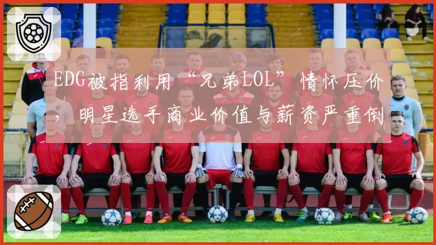 EDG被指利用“兄弟LOL”情怀压价，明星选手商业价值与薪资严重倒挂