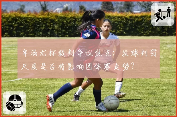 年汤尤杯裁判争议焦点:发球判罚尺度是否将影响团体赛走势?