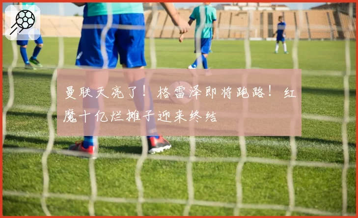 曼联天亮了！格雷泽即将跑路！红魔十亿烂摊子迎来终结