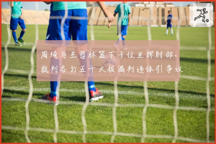 周琦与王哲林篮下卡位互挥肘部，裁判各打五十大板漏判违体引争议