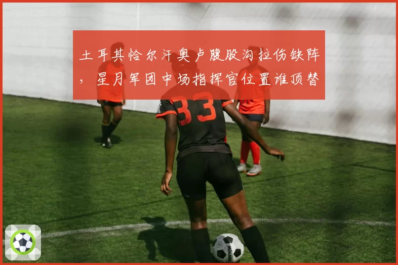 土耳其恰尔汗奥卢腹股沟拉伤缺阵,星月军团中场指挥官位置谁顶替?
