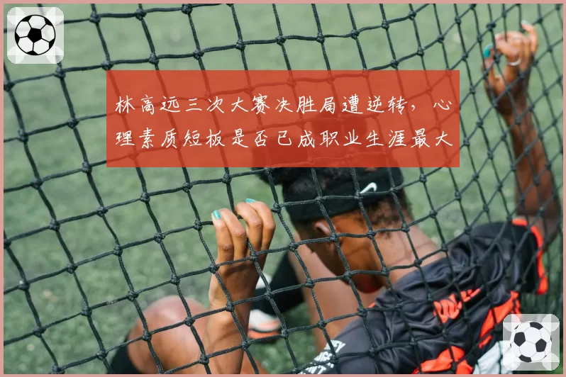 林高远三次大赛决胜局遭逆转，心理素质短板是否已成职业生涯最大障碍？