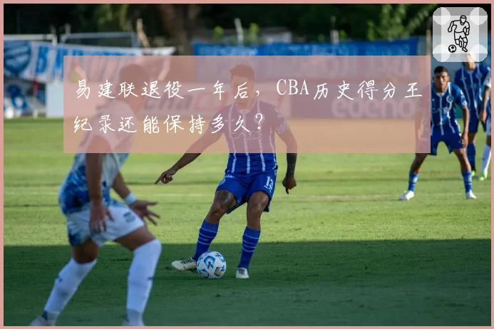 易建联退役一年后，CBA历史得分王纪录还能保持多久？