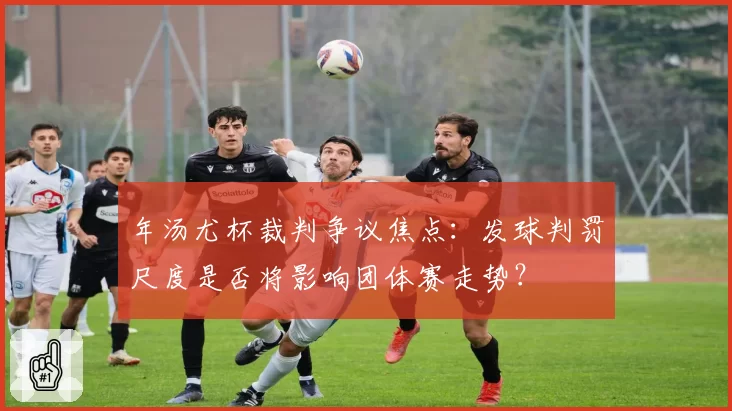 年汤尤杯裁判争议焦点:发球判罚尺度是否将影响团体赛走势?