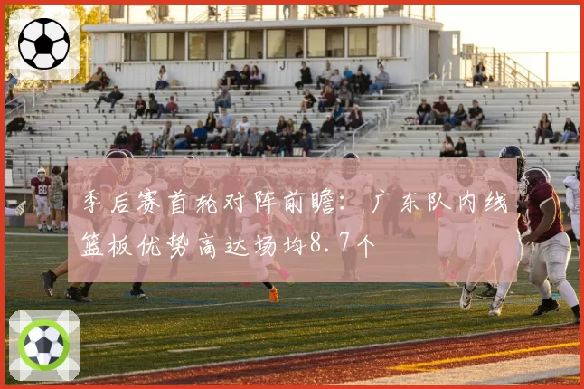 季后赛首轮对阵前瞻：广东队内线篮板优势高达场均8.7个