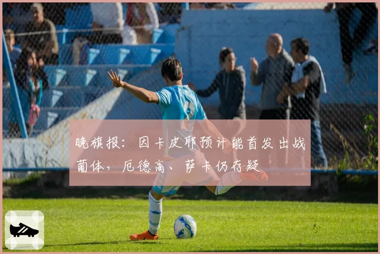 晚旗报：因卡皮耶预计能首发出战葡体，厄德高、萨卡仍存疑